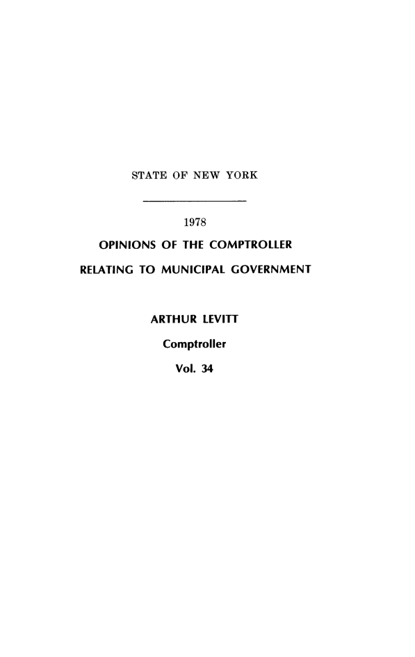 handle is hein.nyscompop/nyscomo1978 and id is 1 raw text is: 












       STATE OF NEW YORK



               1978

   OPINIONS OF THE COMPTROLLER

RELATING TO MUNICIPAL GOVERNMENT



          ARTHUR LEVITT

            Comptroller

            Vol. 34


