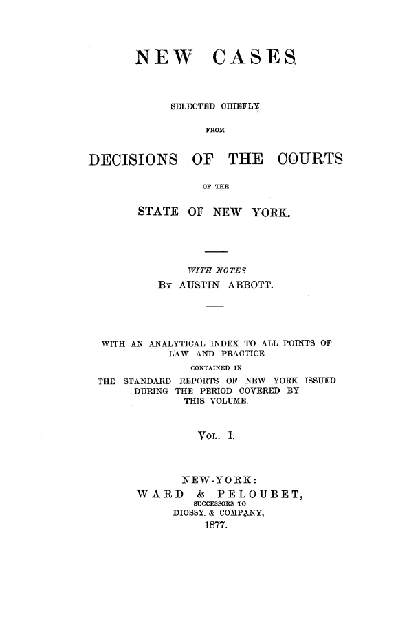 handle is hein.nysreports/abbccny0001 and id is 1 raw text is: NEW CASES,
SELECTED CHIEFLY
FROM
DECISIONS OF THE COURTS
OF TE
STATE OF NEW YORK.
WITH NOTE9
By AUSTIN ABBOTT.
WITH AN ANALYTICAL INDEX TO ALL POINTS OF
LAW AND PRACTICE
CONTAINED IN
THE STANDARD REPORTS OF NEW YORK ISSUED
DURING THE PERIOD COVERED BY
THIS VOLUME.
VOL. I.
NEW-YORK:
WARD       &  PELOUBET,
SUCCESSORS TO
DIOSSY_ & COMPANY,
1877.


