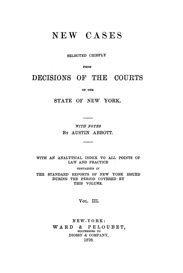 handle is hein.nysreports/abbccny0003 and id is 1 raw text is: NEW

CASES

SELECTED CHIEFLY
FROM
DECISIONS OF THE COURTS
OF THE
STATE    OF NEW     YORK.
WITH NOTES
By AUSTIN ABBOTT.
WITH AN ANALYTICAL INDEX TO ALL POINTS OF
LAW AND PRACTICE
CONTAINED IN
THE STANDARD REPORTS OF NEW YORK ISSUED
DURING THE PERIOD COVERED BY
THIS VOLUME.
VOL. IIL
NEW-YORK:
WARD      &   PELOUBET,
SUCCESSORS TO
DIOSSY & COMPANY,
1878.



