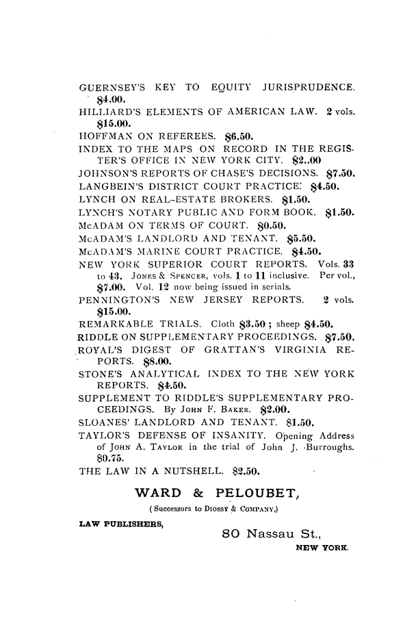 handle is hein.nysreports/abbccny0004 and id is 1 raw text is: GUERNSEY'S KEY TO EQUITY JURISPRUDENCE.
$4.00.
HILLIARD'S ELEMENTS OF AMERICAN LAW. 2 vols.
$15.00.
HtOFFMAN ON REFEREES. $6.50.
INDEX TO THE MAPS ON RECORD IN THE REGIS.
TER'S OFFICE IN NEW YORK CITY.  2..00
JOHNSON'S REPORTS OF CHASE'S DECISIONS. $7.50.
LANGBEIN'S DISTRICT COURT PRACTICE: $4.50.
LYNCH ON REAL-ESTATE BROKERS. $1.50.
LYNCH'S NOTARY PUBLIC AND FORM BOOK. $1.50.
McADAM ON TERMS OF COURT. $0.50.
McADAM'S LANDLORD AND TENANT. $5.50.
McADAM'S MARINE COURT PRACTICE. $4.50.
NEW YORK SUPERIOR COURT REPORTS. Vols. 33
to 43.  JONrS &  SPENCER, vols. 1 to 11 inclusive.  Per vol.,
$7.00.  Vol. 12 now being issued in serials.
PENNINGTON'S NEW JERSEY REPORTS.      2 vols.
$15.00.
REMARKABLE TRIALS. Cloth $3.50; sheep $4.50.
RIDDLE ON SUPPLEMENTARY PROCEEDINGS. $7.50.
ROYAL'S DIGEST OF GRATTAN'S VIRGINIA RE-
PORTS. $8.00.
STONE'S ANALYTICAL INDEX TO THE NEW YORK
REPORTS. $1.50.
SUPPLEMENT TO RIDDLE'S SUPPLEMENTARY PRO-
CEEDINGS. By JOHN F. BAKER. $2.00.
SLOANES' LANDLORD AND TENANT. $1.50.
TAYLOR'S DEFENSE OF INSANITY. Opening Address
of JOHN A. TAYLOR in the trial of John J. .Burroughs.
$0.75.
THE LAW IN A NUTSHELL. $2.50.
WARD     &   PELOUBET,
(Successors to Dossy & COMPANY,)
LAW PUBLISHERS,
80 Nassau St.,
NEW YORK.



