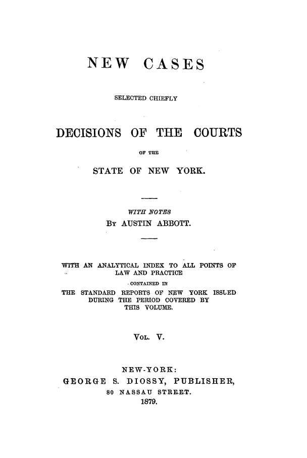 handle is hein.nysreports/abbccny0005 and id is 1 raw text is: NEW

CASES

SELECTED CHIEFLY
DECISIONS OF THE       COURTS
OF TIM
STATE OF NEW YORK.

WITH NOTES
By AUSTIN ABBOTT.
WITH AN ANALYTICAL INDEX TO ALL POINTS OP
LAW AND PRACTICE
' CONTAINED IN
THE STANDARD REPORTS OF NEW YORK ISSLED
DURING THE PERIOD COVERED BY
THIS VOLUME.
VoL. V.
NEW-YORK:
GEORGE S. DIOSSY, PUBLISHER,
80 NASSAU STRRET.
1879.



