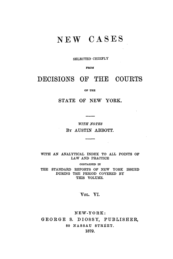 handle is hein.nysreports/abbccny0006 and id is 1 raw text is: NEW

CASES

SELECTED CHIEFLY
FROM
DECISIONS OF THE COURTS
OF TH
STATE OF NEW       YORK.
WITH NOTES
BY AUSTIN ABBOTT.
WITH AN ANALYTICAL INDEX TO ALL POINTS OF
LAW AND PRACTICE
CONTAINED IN
THE STANDARD REPORTS OF NEW YORK ISSUED
DURING THE PERIOD COVERED BY
THIS VOLUME.
VOL. VI.
NEW-YORK:
GEORGE S. DIOSSY, PUBLISHER,
80 NASSAU STREET.
1879.


