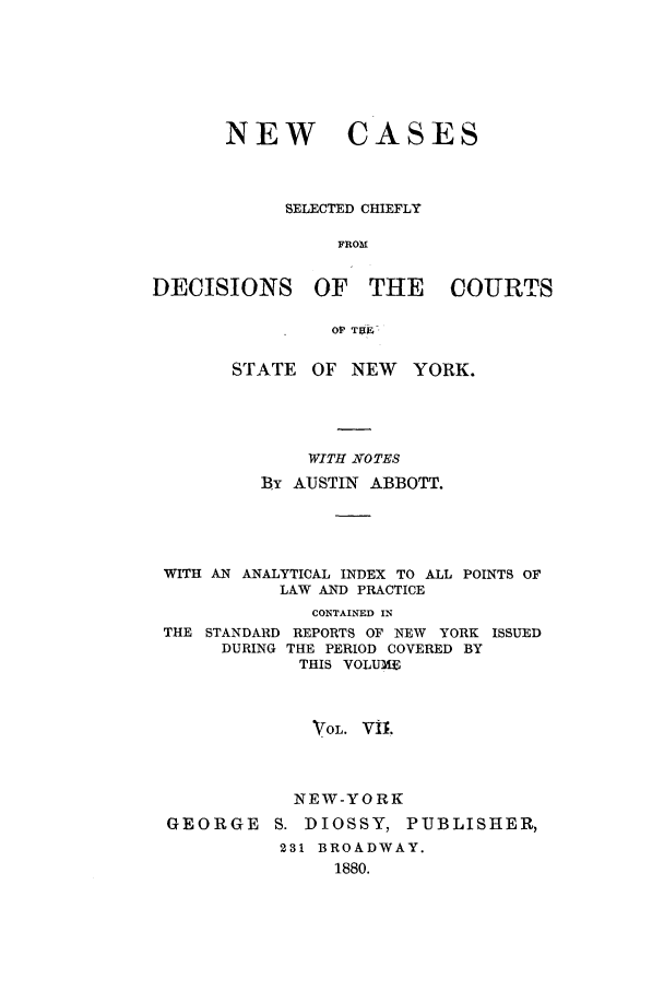 handle is hein.nysreports/abbccny0007 and id is 1 raw text is: NEW CASES
SELECTED CHIEFLY
FROM
DECISIONS OF THE COURTS
OF TgR
STATE    OF NEW    YORK.
WITH NOTES
By AUSTIN ABBOTT.
WITH AN ANALYTICAL INDEX TO ALL POINTS OF
LAW AND PRACTICE
CONTAINED IN
THE STANDARD REPORTS OF NEW YORK ISSUED
DURING THE PERIOD COVERED BY
THIS VOLUME
VOL. Vi1
NEW-YORK
GEORGE S. DIOSSY, PUBLISHER,
231 BROADWAY.
1880.


