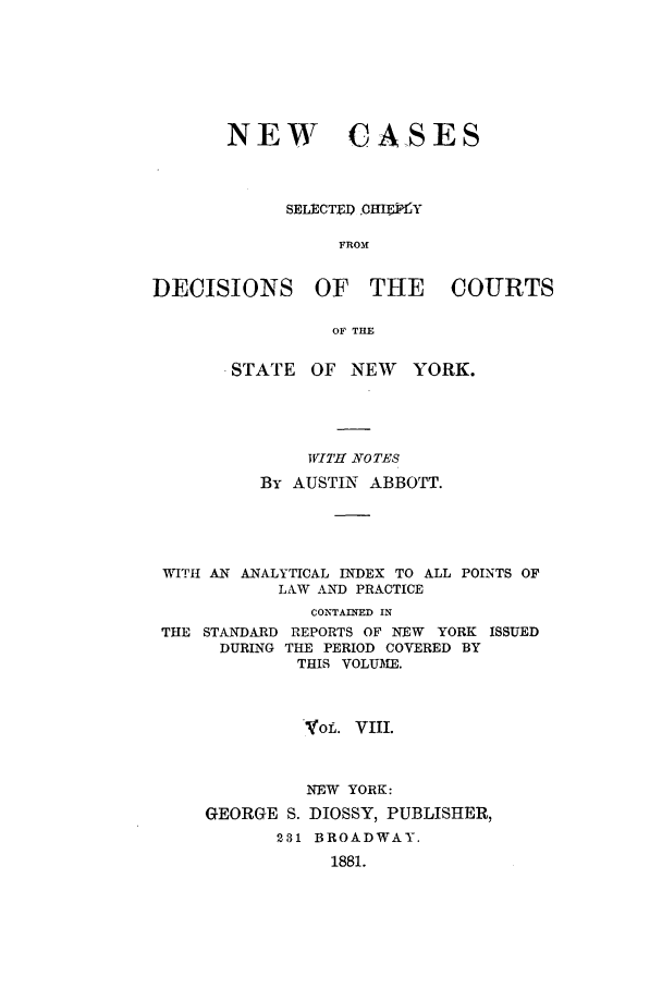 handle is hein.nysreports/abbccny0008 and id is 1 raw text is: NEW CASES
SELECTE D OHEKY
FROM
DECISIONS OF THE COURTS
OF THE
STATE OF NEW       YORK.
IVITf NOTES
By AUSTIN ABBOTT.
WITH AN ANALYTICAL INDEX TO ALL POINTS OF
LAW AN PRACTICE
CONTAINED IN
THE STANDARD REPORTS OF NEW YORK ISSUED
DURING THE PERIOD COVERED BY
THIS VOLUME.
VOL. VIII.
NEW YORK:
GEORGE S. DIOSSY, PUBLISHER,
231 BROADWAY.
1881.


