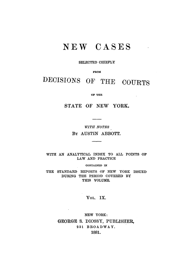 handle is hein.nysreports/abbccny0009 and id is 1 raw text is: NEW

CASES

SELECTED CHIEFLY
FROM

DECISIONS

OF THE COURTS

OF THE

STATE OF NEW YORK.
WITH NOTES
By AUSTIN ABBOTT.
WITH AN ANALYTICAL INDEX TO ALL POINTS OF
LAW AND PRACTICE
CONTAINED IN
THE STANDARD REPORTS OF NEW YORK ISSUED
DURING THE PERIOD COVERED BY
THIS VOLUME.
VOL. IX.
NEW YORK:
GEORGE S. DIOSSY, PUBLISHER,
231 BROADWAY.
1881.


