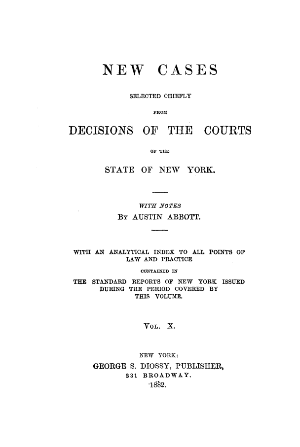 handle is hein.nysreports/abbccny0010 and id is 1 raw text is: NEW

CASES

SELECTED CHIEFLY
FROX
DECISIONS OF THE        COURTS
OF THE
STATE OF NEW YORK.

WITH NOTES
By AUSTIN ABBOTT.

WITH AN ANALYTICAL INDEX TO ALL
LAW AND PRACTICE

POINTS OF

CONTAINED IN
THE STANDARD REPORTS OF NEW YORK ISSUED
DURING THE PERIOD COVERED BY
THIS VOLUME.
VOL. X.
NEW YORK:
GEORGE S. DIOSSY, PUBLISHER,
231 BROADWAY.
'1882.


