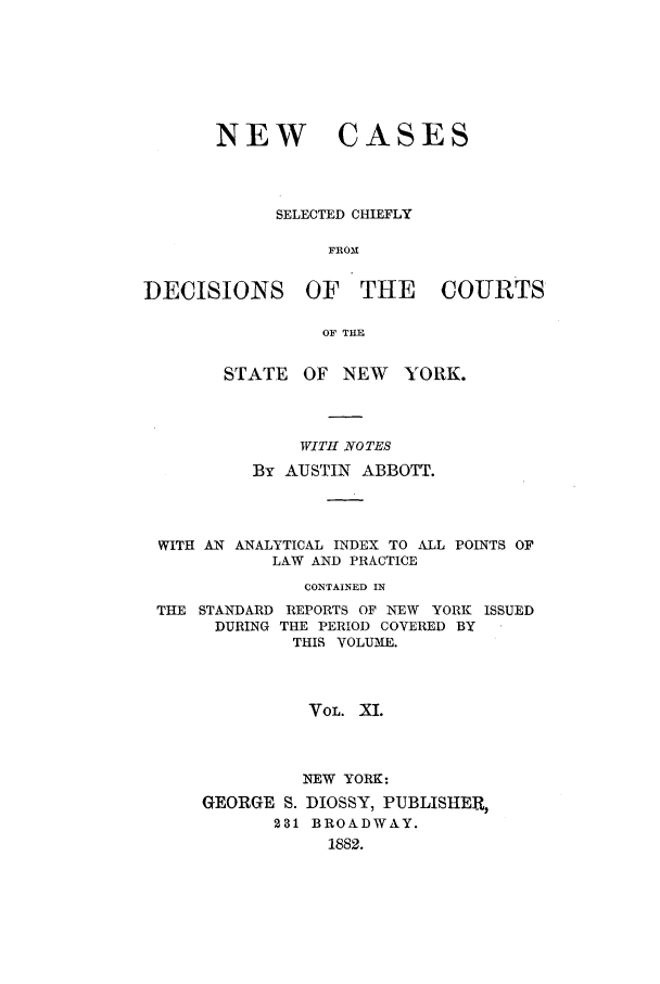 handle is hein.nysreports/abbccny0011 and id is 1 raw text is: NEW

CASES

SELECTED CHIEFLY
FROM
DECISIONS OF THE COURTS
OF THE
STATE OF NEW       YORK.
WITH NOTES
By AUSTIN ABBOTT.
WITH AN ANALYTICAL INDEX TO ALL POINTS OF
LAW AND PRACTICE
CONTAINED IN
THE STANDARD REPORTS OF NEW YORK ISSUED
DURING THE PERIOD COVERED BY
THIS VOLUME.
VOL. XI.
NEW YORK:
GEORGE S. DIOSSY, PUBLISHER,
231 BROADWAY.
1882.


