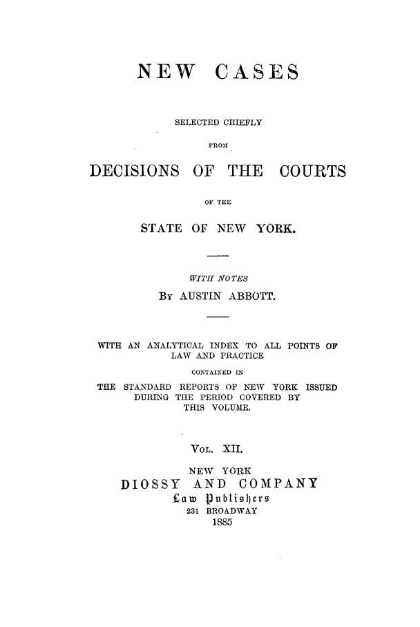 handle is hein.nysreports/abbccny0012 and id is 1 raw text is: NEW CASES
SELECTED CHIEFLY
FROM
DECISIONS OF THE COURTS
OF THE
STATE    OF NEW     YORK.
WITH NO TES
By AUSTIN ABBOTT.
WITH AN ANALYTICAL INDEX TO ALL POINTS OF
LAW AND PRACTICE
CONTAINED IN
THE STANDARD REPORTS OF NEW YORK ISSUED
DURING THE PERIOD COVERED BY
THIS VOLUME.
VOL. XII.
NEW YORK
DIOSSY      AND     COMPANY
Earn jublisl)rs
231 BROADWAY
1885



