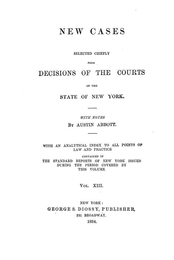 handle is hein.nysreports/abbccny0013 and id is 1 raw text is: NEW

CASES

SELECTED CHIEFLY
FROM

DECISIONS

OF THE COURTS

OF THE

STATE    OF NEW     YORK.
WITH NO TES
By AUSTIN ABBOTT.
WITH AN ANALYTICAL INDEX TO ALL POINTS OF
LAW AND PRACTICE
CONTAINED IN
THE STANDARD REPORTS OF NEW YORK ISSUED
DURING THE PERIOD COVERED BY
THIS VOLUME.
VOL. XIII.
NEW YORK:
GEORGE S. DIOSSY, PUBLISHER,
231 BROADWAY.
1884.


