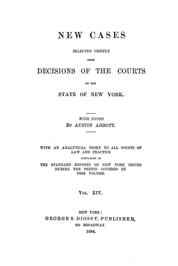 handle is hein.nysreports/abbccny0014 and id is 1 raw text is: NEW

CASES

SELECTED CHIEFLY
FROM

DECISIONS

OF THE COURTS

OF THE

STATE OF NEW       YORK.
WITH -NOTES
By AUSTIN ABBOTT.
WITH AN ANALYTICAL INDEX TO ALL POINTS OF
LAW AND PRACTICE
CONTAINED IN
THE STANDARD REPORTS OF NEW YORK ISSUED
DURING THE PERIOD COVERED BY
THIS VOLUME.

VOL. XIV.
NEW YORK:
'GEORGE S. DIOSSY, PUBLISHER,
231 BROADWAY.
1884.


