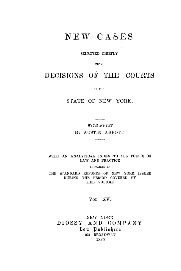handle is hein.nysreports/abbccny0015 and id is 1 raw text is: NEW CASES
SELECTED CHIEFLY
FROM
DECISIONS OF THE COURTS
OF THE
STATE    OF NEW     YORK.
WITH NOTES
By AUSTIN ABBOTT.
WITH AN ANALYTICAL INDEX TO ALL POINTS OF
LAW AND PRACTICE
CONTAINED IN
THE STANDARD REPORTS OF NEW YORK ISSUED
DURING THE PERIOD COVERED BY
THIS VOLUME.

VOL. XV.

NEW YORK
DIOSSY     AND     COMPANY
f£aw ]]ubtisllcrs
231 BROADWAY
1885


