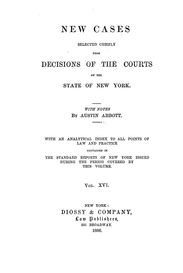 handle is hein.nysreports/abbccny0016 and id is 1 raw text is: NEW

CASES

SELECTED CHIEFLY
FROM
DECISIONS OF THE COURTS
OF THE
STATE OF NEW       YORK.
WITH NOTES
By AUSTIN ABBOTT.
WITH AN ANALYTICAL INDEX TO ALL POINTS OF
LAW AND PRACTICE
CONTAINED IN

THE STANDARD
DURING

REPORTS OF NEW YORK ISSUED
THE PERIOD COVERED BY
THIS VOLUIME.

VOL. XVI.
NEW YORK:
DIOSSY & COMPANY,
Fam jJ ublisljcrs,
231 BROADWAY.
1886.


