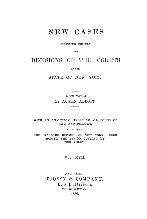 handle is hein.nysreports/abbccny0017 and id is 1 raw text is: NEW

CASES

SELECTED CHIEFLY
FROM
DECISIONS OF THE COURTS
OF TIIE
STATE    OF NEW     YORK.
WITHf NOTES
By AUSTIN ABBOTT.
WITH AN ANALYTICAL INDEX TO ALL POINTS OF
LAW AND PRACTICE
CONTAINED IN

THE STANDARD
DURING

REPORTS OF NEW YORK ISSUED
TIE PERIOD COVERED BY
TIlS VOLUME.

VOL. XVIL
NEW YORK :
DIOSSY & COMPANY,
t~aw jl ublisllcr-,
231 BROADWAY.
1886.


