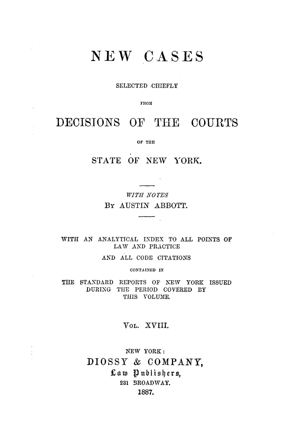 handle is hein.nysreports/abbccny0018 and id is 1 raw text is: NEW CASES
SELECTED .CtIEFLY
FROM
DECISIONS OF THE COURTS
OF THE

STATE OF NEW YORK.
WITH TOTES
By AUSTIN ABBOTT.

WITH AN ANALYTICAL INDEX TO ALL
LAW AND PRACTICE
AND ALL CODE CITATIONS
CONTAINED IN

THE STANDARD
DURING

REPORTS OF NEW YORK ISSUED
THE PERIOD COVERED BY
THIS VOLUME.

VOL. XVIII.
NEW YORK:
DIOSSY     &   COMPANY,
Law    nblislrJrs,
231 BROADWAY.
1887.

POINTS OF


