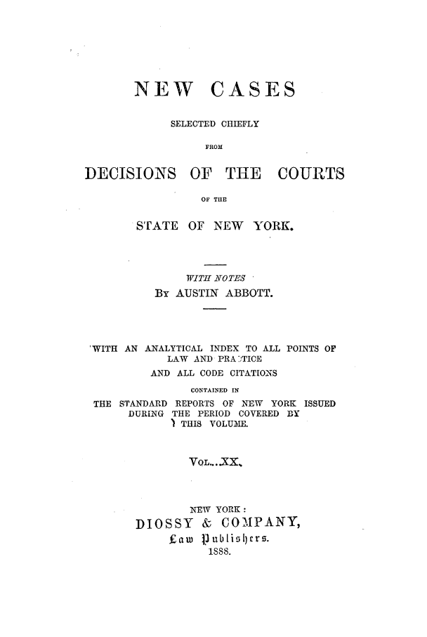 handle is hein.nysreports/abbccny0020 and id is 1 raw text is: NEW

CASES

SELECTED CHIEFLY
FROM
DECISIONS OF THE COURTS
OF THE
STATE    OF NEW     YORK.
WITH NOTES
By AUSTIN ABBOTT.
'WITH AN ANALYTICAL INDEX TO ALL POINTS OF
LAW AND PRA -'TICE
AND ALL CODE CITATIONS
CONTAINED IN
THE STANDARD REPORTS OF NEW YORK ISSUED
DURING THE PERIOD COVERED BY
) THIS VOLUME.

VOL....XX.
NEW YORK:
DIOSSY & COMPANY,
Fam [l1ublilrs.
1888.


