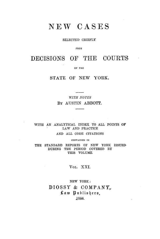 handle is hein.nysreports/abbccny0021 and id is 1 raw text is: NEW CASES
SELECTED CHIEFLY
FROM
DECISIONS OF THE COURTS
OF T13E

STATE OF NEW YORK.
WITH NOTES
BY AUSTIN ABBOTT.

WITH AN ANALYTICAL INDEX TO ALL
LAW AND PRACTICE

POINTS OF

AND ALL CODE CITATIONS
CONTAINED IN
THE STANDARD REPORTS OF NEW YORK ISSUED,
DURING THE PERIOD COVERED BY
THIS VOLUME.
VOL. XXI.
NEW YORK:
DIOSSY     &  COMPANY,.
Caw Vublisllers,
1888.


