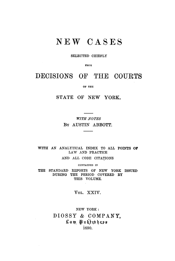 handle is hein.nysreports/abbccny0024 and id is 1 raw text is: NEW

CASES

SELECTED CHIEFLY
FROM
DECISIONS OF THE COURTS
OF THE
STATE OF NEW YORK.
WITH NOTES
By AUSTIN ABBOTT.
WITH AN ANALYTICAL INDEX TO ALL POINTS OF
LAW AND PRACTICE
AND ALL CODE CITATIONS
CONTAINED IN
THE STANDARD REPORTS OF NEW    YORK ISSUED
DURING THE PERIOD COVERED BY
THIS VOLUME.
VOL. XXIV.
NEW YORK:
DIOSSY      &  COMPANY,
1890.


