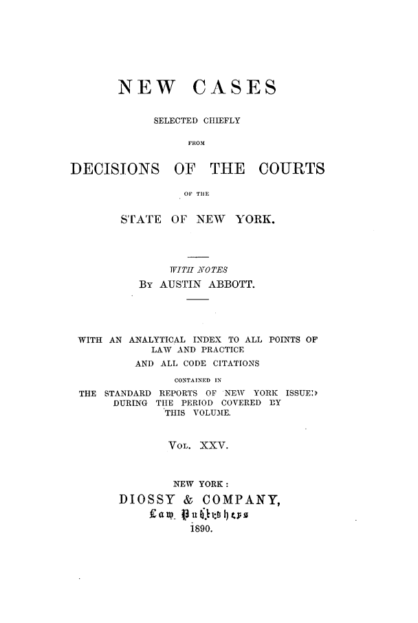 handle is hein.nysreports/abbccny0025 and id is 1 raw text is: NEW CASES
SELECTED CIIIEFLY
FROM.V
DECISIONS OF THE COURTS
OF TIlE
S'UATE   OF NEW      YORK.
WITi -LIOTES
By AUSTIN ABBOTT.
WITH AN ANALYTICAL INDEX TO ALL POINTS OF
LAW AND PRACTICE
AND ALL CODE CITATIONS
CONTAINED IN
THE STANDARD REPORTS OF NEW    YORK ISSUED
DURING TttE PERIOD COVERED BY
THIS VOLUME.
VOL. XXV.
NEW YORK:
DIOSSY & COMPANY,
1890.



