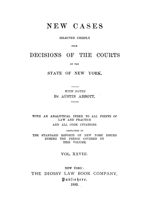 handle is hein.nysreports/abbccny0028 and id is 1 raw text is: NEW CASES
SELECTED CHIEFLY
FROM
DECISIONS OF THE COURTS
OF THE
STATE    OF NEW     YORK.
WITI NO TES
By AUSTIN ABBOTT.
WITH AN ANALYTICAL INDEX TO ALL POINTS OF
LAW AND PRACTICE
AND ALL CODE CITATIONS
CONTAINED IN
THE STANDARD REPORTS OF NEW    YORK ISSUED
DURING THE PERIOD COVERED 3Y
THIS VOLUIE.
VOL. XXVIII.
NEW YORK:
THE DIOSSY LAW BOOK COMPANY,
J  iibli zl £r .
1892.


