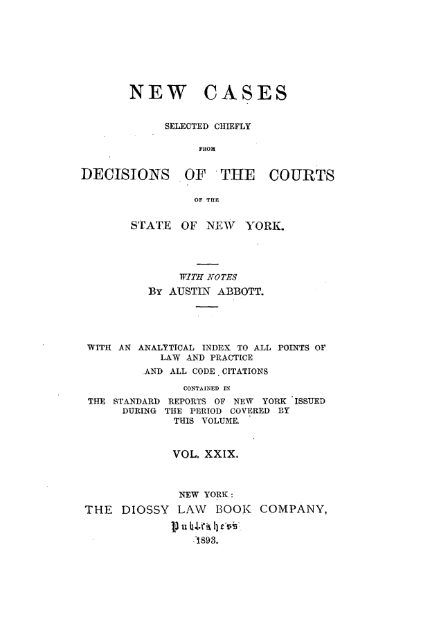 handle is hein.nysreports/abbccny0029 and id is 1 raw text is: NEW CASES
SELECTED CHIEFLY
FROM
DECISIONS OF THE COURTS
OF THE
STATE OF NEW YORK.
WITH NOTES
BY AUSTIN ABBOTT.
WITH AN ANALYTICAL INDEX TO ALL POINTS OP
LAW AND PRACTICE
AND ALL CODE. CITATIONS
CONTAINED IN
THE STANDARD REPORTS OF NEW YORK ISSUED
DURING THE PERIOD COVERED BY
THIS VOLUME.
VOL. XXIX.
NEW YORK:
THE DIOSSY LAW BOOK COMPANY,
71S93.


