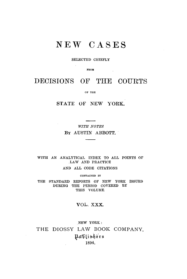 handle is hein.nysreports/abbccny0030 and id is 1 raw text is: NEW CASES
SELECTED CHIEFLY
FROM
DECISIONS OF THE COURTS
OF THE
STATE OF NEW YORK.
WITH NOTES
By AUSTIN ABBOTT.
WITH AN ANALYTICAL INDEX TO ALL POINTS OF
.LAW AND PRACTICE
AND ALL CODE CITATIONS
CONTAINED IN
THE STANDARD REPORTS OF NEW YORK ISSUED
DURING THE PERIOD COVERED BY
THIS VOLUME.
VOL. XXX.
NEW YORK:
THE DIOSSY LAW         BOOK   COMPANY,

1894.


