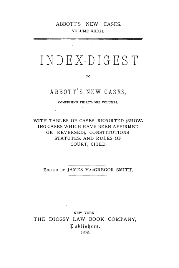 handle is hein.nysreports/abbccny0032 and id is 1 raw text is: ABBOTT'S NEW   CASES.
VOLUME XXXII.

INDEX-DIGEST
TO
ABBOTT'S NEW CASES,
COMPRISING THIRTY-ONE VOLUMES.
WITH TABLES OF CASES REPORTED (SHOW-
ING CASES WHICH HAVE BEEN AFFIRMED
OR REVERSED), CONSTITUTIONS
STATUTES, AND RULES OF
COURT, CITED.
EDITED BY JAMES MACGREGOR SMITH.
NEW YORK:
'THE DIOSSY LAW BOOK COMPANY,
Ji bubli  I)er0.
1898.


