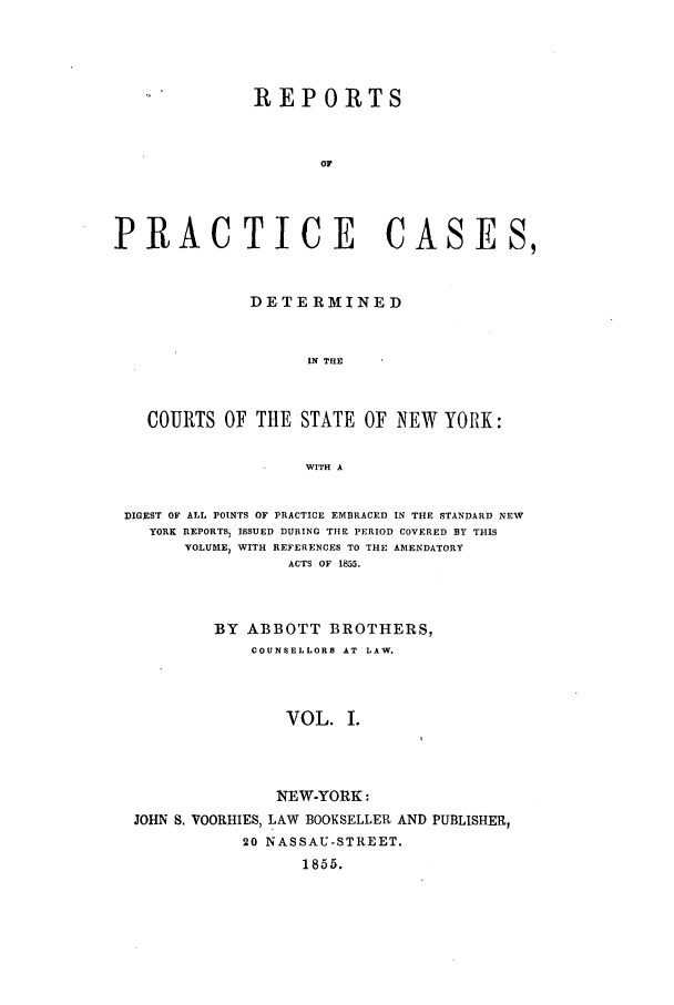 handle is hein.nysreports/abotcdc0001 and id is 1 raw text is: REPORTS
or
PRACTICE CASES,
DETERMINED
IN THE
COURTS OF THE STATE OF NEW YORK:
WITH A
DIGEST OF ALL POINTS OF PRACTICE EMBRACED IN THE STANDARD NEW
YORK REPORTS, ISSUED DURING THE PERIOD COVERED BY THIS
VOLUME, WITH REFERENCES TO THE AMENDATORY
ACTS OF 1855.
BY ABBOTT BROTHERS,
COUNSELLORS AT LAW.
VOL. I.
NEW-YORK:
JOHN S. VOORHIES, LAW BOOKSELLER AND PUBLISHER,
20 NASSAU-STREET.
1855.


