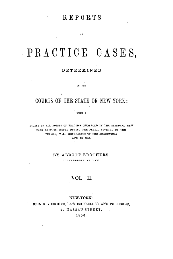 handle is hein.nysreports/abotcdc0002 and id is 1 raw text is: REPORTS
Op
PRACTICE                         CASES,
DETERMINED
IN THE
COURTS OF THE STATE OF NEW YORK:
WITH A
DIGEST OF ALL POINTS OF PRACTICE EMBRACED IN THE STANDARD NEW
YORK REPORTS, ISSUED DURING THE PERIOD COVERED BY THIS
VOLUME  WITH REFERENCES TO THE AMENDATORY
ACTS OF 1856.
BY ABBOTT BROTHERS,
COUNSELLORS AT LAW.
VOL II.
NEW-YORK:
JOHN S. VOORHIES, LAW BOOKSELLER AND PUBLISHER,
20 NASSAU-STREET.
1856.


