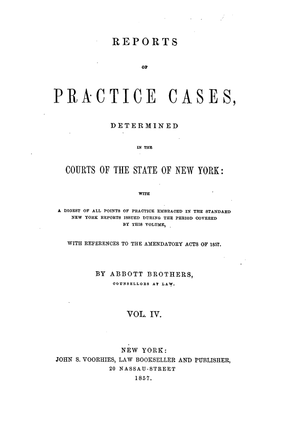 handle is hein.nysreports/abotcdc0004 and id is 1 raw text is: REPORTS
OF
PRACTICE CASES,
DETERMINED
IN TIM
COURTS OF THE STATE OF NEW YORK:
WITH
A DIGEST OF ALL POINTS OF PRACTICE EMBRACED IN THE STANDARD
NEW YORK REPORTS ISSUED DURING THE PERIOD COVERED
BY THIS VOLUME, .
WITH REFERENCES TO THE AMENDATORY ACTS OF 1857.
BY ABBOTT BROTHERS,
COUNSELLORS AT LAW,.
VOL. IV.
NEW YORK:
JOHN S. VOORHIES, LAW BOOKSELLER AND PUBLISHER,
20 NASSAU-STREET
1857.


