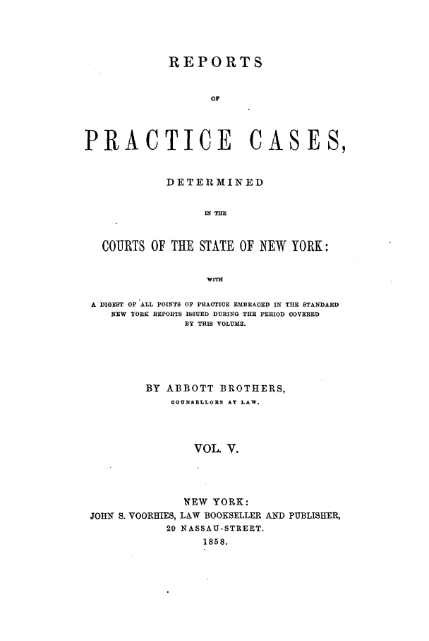 handle is hein.nysreports/abotcdc0005 and id is 1 raw text is: REPORTS
OF
PRACTICE CASES,
DETERMINED
IN THE
COURTS OF THE STATE OF NEW YORK:
Wrm
A DIGEST OF ALL POINTS OF PRACTICE EMBRAOED IN THE STANDARD
NEW YORK REPORTS ISSUED DURING THE PERIOD COVERED
BY THIS VOLUME.
BY ABBOTT BROTHERS,
OOUNSELLORS AT LAW.
VOL V.
NEW YORK:
JOHN S. VOORHIES, LAW BOOKSELLER AND PUBLISHER,
20 NASSAU-STREET.
1858.


