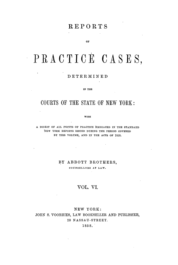 handle is hein.nysreports/abotcdc0006 and id is 1 raw text is: REPORTS
OF
PRACTICE CASES,
DETERMINED
IN THE
COURTS OF THE STATE OF NEW YORK:
WITH
A DIGEST OF ALL POINTS OF PRACTICE EMBRACED IN TIE STANDARD
IEW YORK REPORTS ISSUED DURING THE PERIOD COVERED
BY THIS VOLUME, AND IN THE ACTS OF 1858.
BY ABBOTT BROTHERS,
COUNSELLORS AT LAW.
VOL. VI.

JOHI S. VOORHIES,
20

NEW YORK:
LAW BOOKSELLER AND PUBLISHER,
NASSAU-STREET.
1858.



