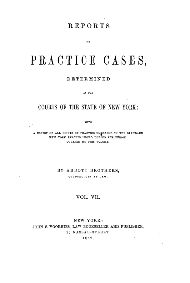 handle is hein.nysreports/abotcdc0007 and id is 1 raw text is: REPORTS
OF
PRACTICE CASES,
DETERMINED
IN TE
COURTS OF THE STATE OF NEW YORK:
WITH
A DIGEST OF ALL POINTS OF PRACTIOE EMRACED IN THE STANDARD
NEW YORK REPORTS ISSUED DURING THE PERIOD
COVERED BY THIS VOLUME.
BY ABBOTT BROTHERS,
OOUNSELLORS AT LAW.
VOL. VII.

JOHN S. VOORHIES,
20

NEW YORK:
LAW BOOKSELLER AND PUBLISHER,
NASSAU-STREET.
1859.


