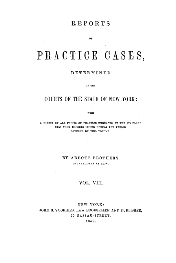 handle is hein.nysreports/abotcdc0008 and id is 1 raw text is: REPORTS
OF
PRACTICE CASES,
DE TERMINED
IN THE
COURTS OF THE STATE OF NEW.YORK:
WITH
A DIGEST OF ALL POINTS OF PRACTICE EMBRACED IN THE STANDARD
NEW YORK REPORTS ISSUED DUP ING THE PERIOD
COVERED BY THIS VOLUME.
BY ABBOTT BROTHERS,
COUNSELLORS AT LAW.
VOL. VIII.
NEW YORK:
JOHN S. VOORHIES, LAW BOOKSELLER AND PUBLISHER,
20 NASSAU-STREET.
1859.


