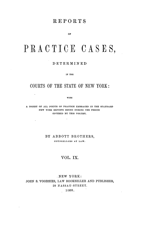 handle is hein.nysreports/abotcdc0009 and id is 1 raw text is: REPORTS
OF
PRACTICE CASES,
DETERMINED
IN THE
COURTS OF THE STATE OF NEW YORK:
WITH
A DIGEST OF ALL POINTS OF PRACTICE EMBRACED IN TIE STANDARD
NEW YORK REPORTS ISSUED DURING THE PERIOD
COVERED BY THIS VOLUME.
BY ABBOTT BROTHERS,
COUNSELLORS AT LAW.
VOL. IX.
.NEW YORK:

JOHN S. VOORHIES, LAW BOOKSELLER
20 NASSAU-STREET.
1860.

AND PUBLISHER,


