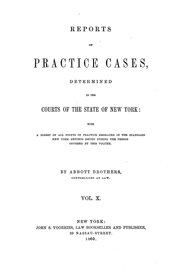 handle is hein.nysreports/abotcdc0010 and id is 1 raw text is: REPORTS
OF
PRACTICE CASES,
DETERMINED
IN THE
COURTS OF THE STATE OF NEW YORK:
WITH
A DIGEST OF ALL POINTS OF PRACTICE EMBRACED IN THE STANDARD
NEW YORK REPORTS ISSUED DURING THE PERIOD
COVERED BY THIS VOLUME.
BY ABBOTT BROTHERS,
COUNSELLORS AT LAW.
VOL. X.
NEW YORK:
JOHN S. VOORHIES, LAW BOOKSELLER AND PUBLISHER,
20 NASSAU-STREET.
1860.


