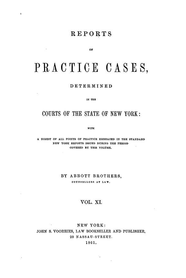 handle is hein.nysreports/abotcdc0011 and id is 1 raw text is: REPORTS
OF
PRACTICE CASES,
DETERMINED
IF THE
COURTS OF THE STATE OF NEW YORK:
WITH
A DIGEST OF ALL POINTS OF PRACTICE EMBRACED IN THE STANDARD
NEW YORK REPORTS ISSUED DURING THE PERIOD
COVERED BY THIS VOLUME.
BY ABBOTT BROTHERS,
COUNSELLORS AT LAW.
VOL. XI.
NEW YORK:
JOHN S. VOORHIES, LAW BOOKSELLER AND PUBLISHER,
20 NASSAU-STREET.
1861.


