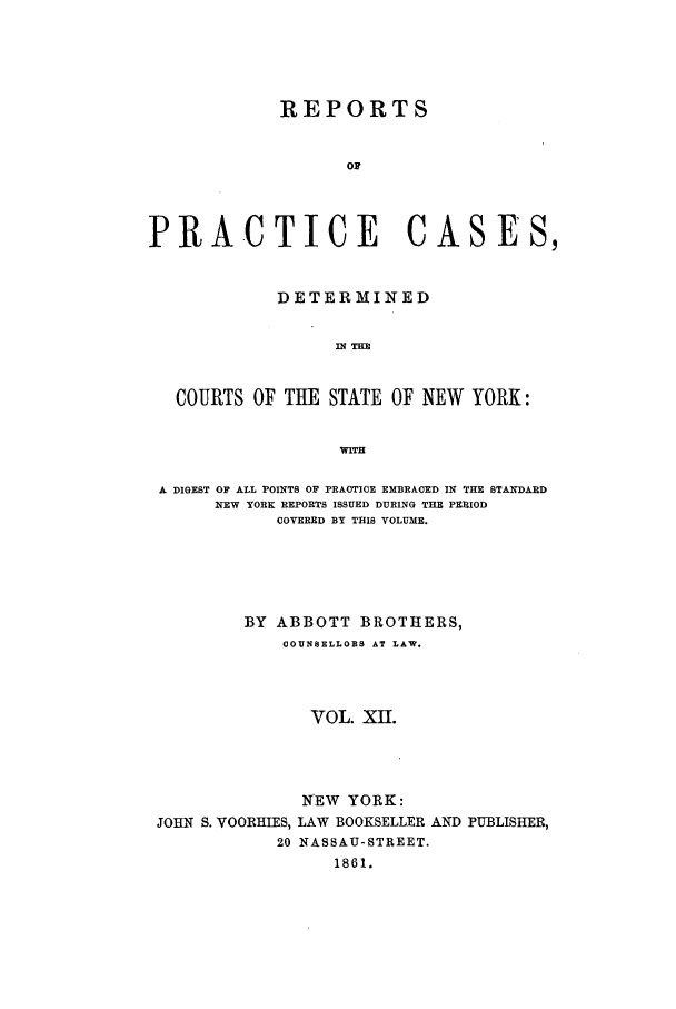 handle is hein.nysreports/abotcdc0012 and id is 1 raw text is: REPORTS
OF
PRACTICE CASES,
DETERMINED
IN THE
COURTS OF THE STATE OF NEW YORK:
WITH
A DIGEST OF ALL POINTS OF PRACTICE EMBRACED IN THE STANDARD
NEW YORK REPORTS ISSUED DURING THE PERIOD
COVERED BY THIS VOLUME.
BY ABBOTT BROTHERS,
COUNSELLORS AT LAW.
VOL. XII.

JOHN S. VOORHIES,
20

NEW YORK:
LAW BOOKSELLER AND PUBLISHER,
NASSAU-STREET.
1861.


