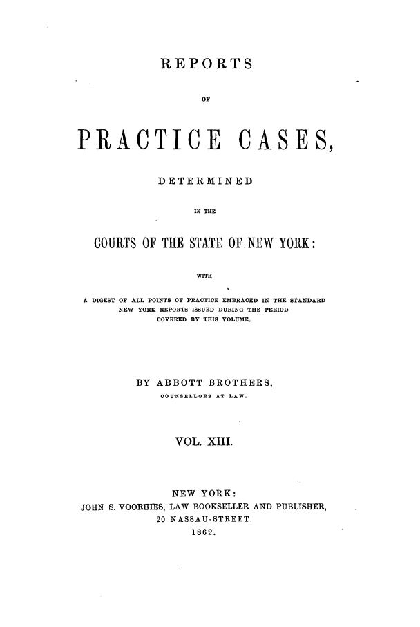 handle is hein.nysreports/abotcdc0013 and id is 1 raw text is: REPORTS
OF
PRACTICE CASES,
DETERMINED
IN TIE
COURTS OF THE STATE OF. NEW YORK:
WITH
A DIGEST OF ALL POINTS OF PRACTICE EMBRACED IN THE STANDARD
NEW YORK REPORTS ISSUED DURING THE PERIOD
COVERED BY THIS VOLUME.
BY ABBOTT BROTHERS,
COUNSELLORS AT LAW.
VOL. XII.
NEW YORK:
JOHN S. VOORHIES, LAW BOOKSELLER AND PUBLISHER,
20 NASSAU-STREET.
1862.


