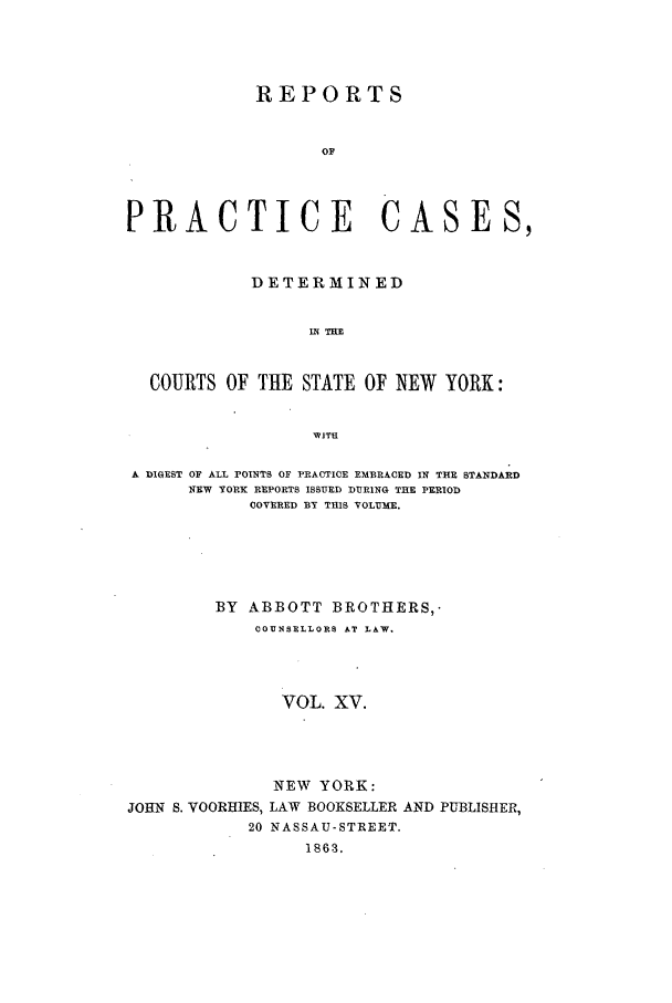 handle is hein.nysreports/abotcdc0015 and id is 1 raw text is: REPORTS
OF
PRACTICE CASES,
DETERMINED
IN TlIE
COURTS OF THE STATE OF NEW YORK:
WITS
A DIGEST OF ALL POINTS OF PRACTICE EMBRACED IN THE STANDARD
NEW YORK REPORTS ISSUED DURING THE PERIOD
COVERED BY THIS VOLUME.
BY ABBOTT BROTHERS,-
COUNSELLORS AT LAW.
VOL. XV.
NEW YORK:
JOHN S. VOORHIES, LAW BOOKSELLER AND PUBLISHER,
20 NASSAU-STREET.
~1S03.


