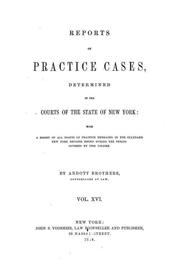 handle is hein.nysreports/abotcdc0016 and id is 1 raw text is: REPORTS
OF
PRACTICE CASES,
DETERMINED
IN THE
COURTS OF THE STATE OF NEW YORK:
WITH
A DIGEST OF ALL POINTS OF PRACTICE EMBRACED IN THE STANDARD
NEW YORK REPORTS ISSUED DURING THE PERIOD
COVERED BY THIS VOLUME.
BY ABBOTT BROTHERS,
COUNSELLORS AT LAW.
VOL. XVI.

JOHN S. VOORHIES,
20

NEW YORK:
LAW tBOOVSELLER AND PUBLISHER,
N AS SA U-3 T1EET.
i5 ,4.


