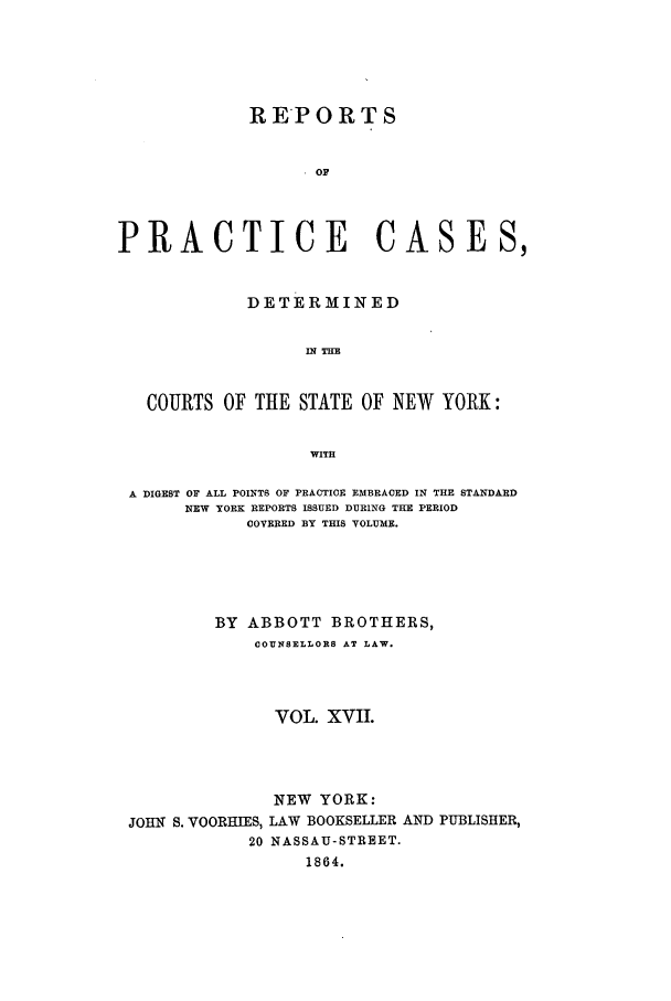 handle is hein.nysreports/abotcdc0017 and id is 1 raw text is: REPORTS
OF
PRACTICE CASES,
DETERMINED
IN THE
COURTS OF THE STATE OF NEW YORK:
WITH
A DIGEST OF ALL POINTS OF PRACTICE EMBRACED IN THE STANDARD
NEW YORK REPORTS ISSUED DURING THE PERIOD
COVERED BY THIS VOLUME.
BY ABBOTT BROTHERS,
COUNSELLORS AT LAW.
VOL. XVII.

NEW YORK:
JOHN S. VOORHIES, LAW BOOKSELLER
20 NASSAU-STREET.
1864.

AND PUBLISHER,


