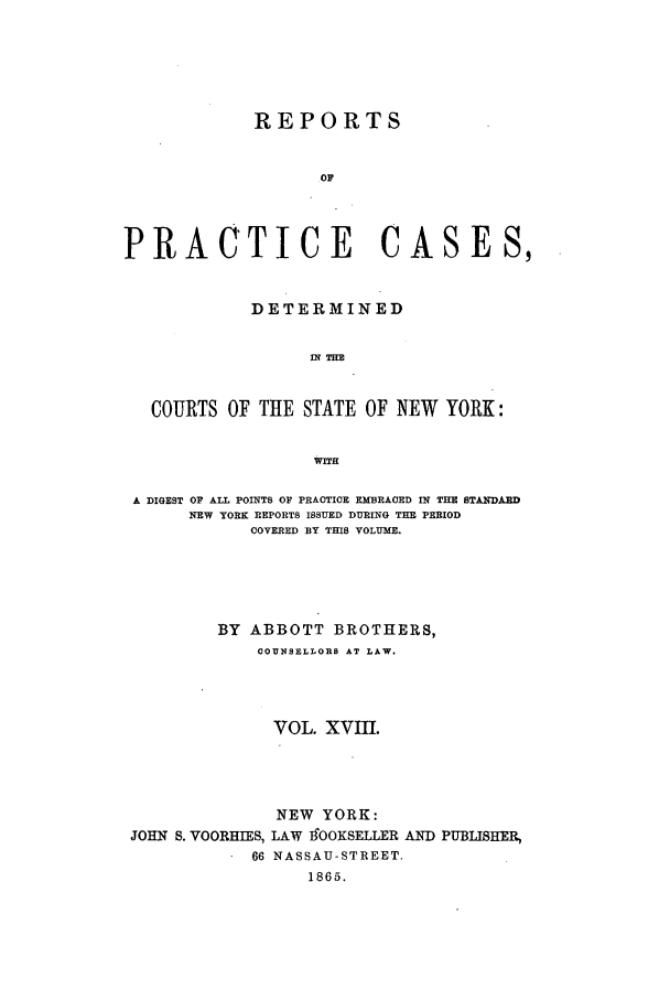 handle is hein.nysreports/abotcdc0018 and id is 1 raw text is: REPORTS
OF
PRACTICE CASES,
DETERMINED
IN THE
COURTS OF THE STATE OF NEW YORK:
WITH
A DIGEST OF ALL POINTS OF PRACTICE EMBRACED IN THE STAINDARD
NEW YORK REPORTS ISSUED DURING THE PERIOD
COVERED BY THIS VOLUME.
BY ABBOTT BROTHERS,
COUNSELLORS AT LAW.
VOL. XVIII.

JOHN S. YOORHIES,
66

NEW YORK:
LAW tSOOKSELLER AND PUBLISHER,
NASSAU-STREET.
1865.


