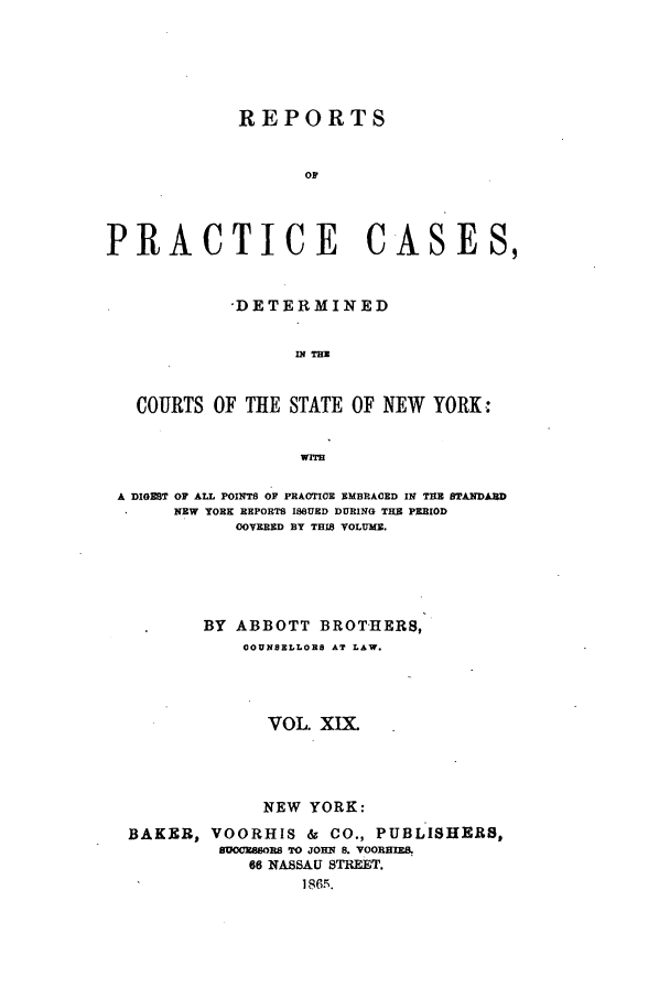 handle is hein.nysreports/abotcdc0019 and id is 1 raw text is: REPORTS
Or
PRACTICE CASES,
-DETERMINED
IN TH
COURTS OF THE STATE OF NEW YORK j
WrrH
A DIGEST OF ALL POINTS OF PRACTICE EMBRACED IN THE STANDAJRD
NEW YORK REPORTS ISSUED DURING THE PERIOD
OOVERED BY THIS VOLUME.
BY ABBOTT BROTHERS,
COUNSELLORS AT LAW.
VOL. XIX.
NEW YORK:
BAKER, VOORHIS & CO., PUBLISHERS,
BfuCRSSORB TO JOHN s. VOORHEMO
66 NASSAU STREET.
1865.


