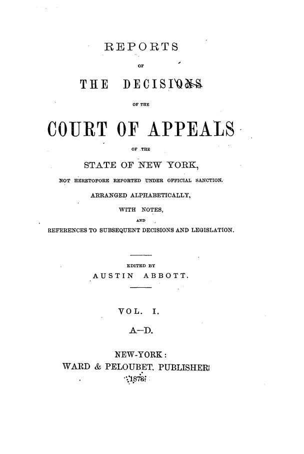 handle is hein.nysreports/abotredc0001 and id is 1 raw text is: REPORTS
OF
THE IECISI'Q
OF THE

COURT OF APPEALS
OF THE
STATE OF NEW YORK,
NOT HERETOFORE REPORTED UNDER OFFICIAL SANCTION.
ARRANGED ALPHABETICALLY,
WITH NOTES,
AND
REFERENCES TO SUBSEQUENT DECISIONS AND LEGISLATION.

EDITED BY
AUSTIN ABBOTT.
VOL. I.
A-D.
NEW-YORK:
WARD & PELOUBET, PUBLISHER!
, .87 -,



