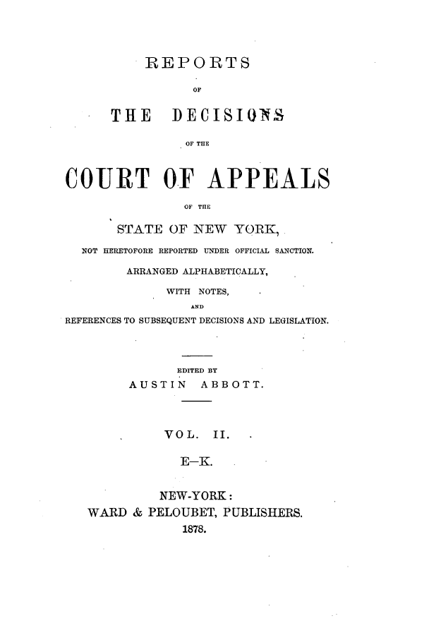 handle is hein.nysreports/abotredc0002 and id is 1 raw text is: REPORTS
OF
THE DECISIONS
OF THE

COURT OF APPEALS
OF THE
STATE OF NEW YORK,
NOT HERETOFORE REPORTED UNDER OFFICIAL SANCTION.
ARRANGED ALPHABETICALLY,
WITH NOTES,
AND
REFERENCES TO SUBSEQUENT DECISIONS AND LEGISLATION.
EDITED BY
AUSTIN      ABBOTT.
VOL. II.
E-K.
NEW-YORK:
WARD & PELOUBET, PUBLISHERS.
1878.


