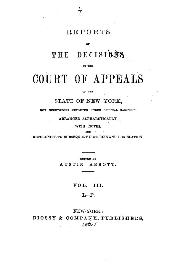 handle is hein.nysreports/abotredc0003 and id is 1 raw text is: REPORTS
OF
THE      DECISIJ.
OF THE
COURT OF APPEALS
OF THE
STATE OF NEW YO:RK,
NOT HERETOFORE REPORTED UNDER OFFICIAL SANCTION.
ARRANGED ALPHABETICALLY,
WITH NOTES,
AND
REFERENCES TO SUBSEQUENT DECISIONS AND LEGISLATION.
EDITED BY
AUSTIN ABBOTT.
VOL. III.
L-P.
NEW-YORK:
DIOSSY & COMPANy.. PU.BLISHERS,
.1873: *


