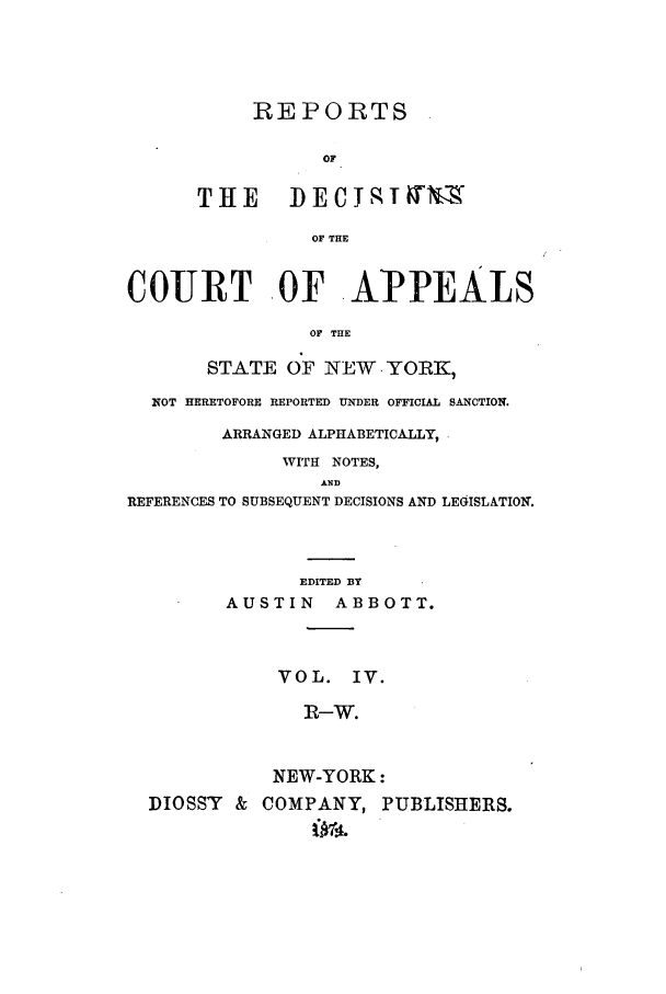 handle is hein.nysreports/abotredc0004 and id is 1 raw text is: REPORTS
OF
TH          EE C J lq T N -X
OF THE
COURT -OF APPEALIS
OF THE
STATE OF NEW YORK,
NOT HERETOFORE REPORTED UNDER OFFICIAL SANCTIO0.
ARRANGED ALPHABETICALLY,
WITH NOTES,
AND
REFERENCES TO SUBSEQUENT DECISIONS AND LEGISLATION.
EDITED BY
AUSTIN      ABBOTT.
VOL. IV.
I -W.
NEW-YORK:
DIOSSY & COMPANY, PUBLISHERS.


