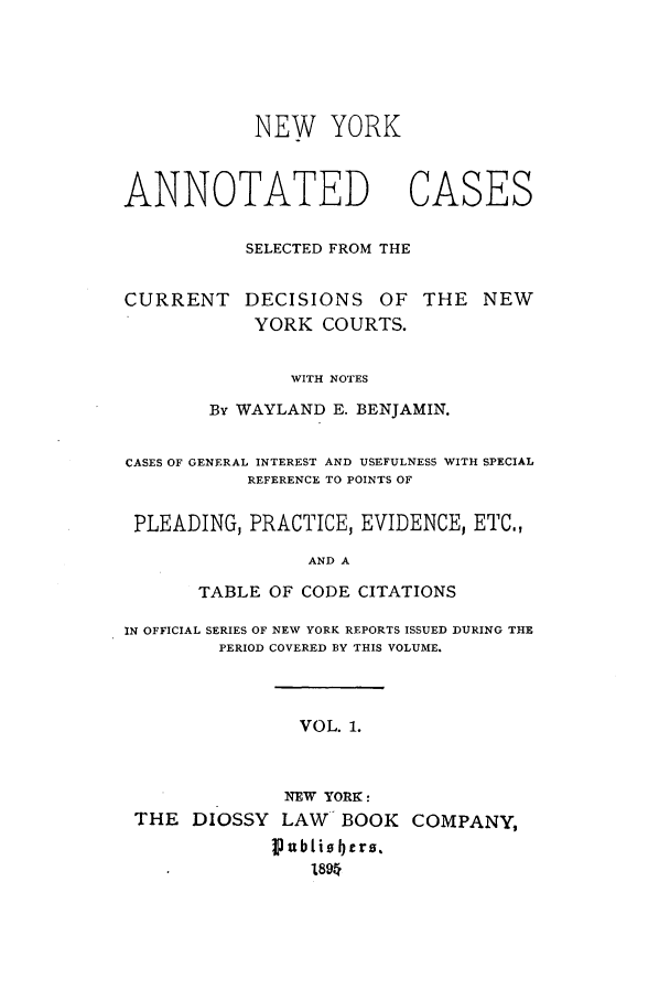 handle is hein.nysreports/benjnyac0001 and id is 1 raw text is: NEW YORK

ANNOTATED       CASES
SELECTED FROM THE

CURRENT

DECISIONS OF THE NEW

YORK COURTS.
WITH NOTES
By WAYLAND E. BENJAMIN.

CASES OF GENERAL INTEREST AND USEFULNESS WITH SPECIAL
REFERENCE TO POINTS OF
PLEADING, PRACTICE, EVIDENCE, ETC.,
AND A
TABLE OF CODE CITATIONS
IN OFFICIAL SERIES OF NEW YORK REPORTS ISSUED DURING THE
PERIOD COVERED BY THIS VOLUME.
VOL. 1.
NEW YORK:
THE DIOSSY LAW BOOK COMPANY,
I ubtio bers.
l89


