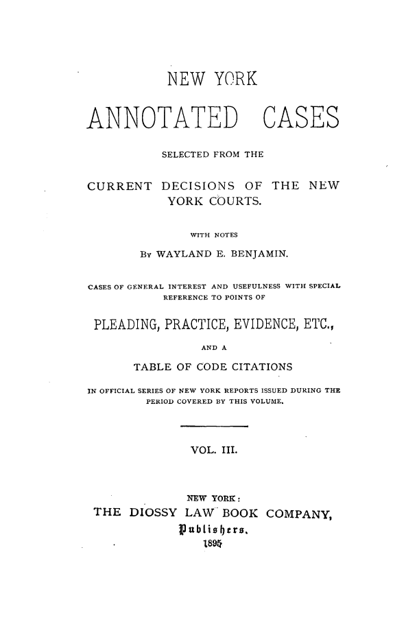 handle is hein.nysreports/benjnyac0003 and id is 1 raw text is: NEW YORK

ANNOTATED       CASES
SELECTED FROM THE

CURRENT

DECISIONS OF THE NEW
YORK COURTS.

WITH NOTES
By WAYLAND E. BENJAMIN.

CASES OF GENERAL INTEREST AND USEFULNESS WITH SPECIAL
REFERENCE TO POINTS OF
PLEADING, PRACTICE, EVIDENCE, ETC.,
AND A
TABLE OF CODE CITATIONS
IN OFFICIAL SERIES OF NEW YORK REPORTS ISSUED DURING THE
PERIOD COVERED BY THIS VOLUME.
VOL. III.
NEW YORK:
THE DIOSSY LAW BOOK COMPANY,
Ipubtiobers.
1894


