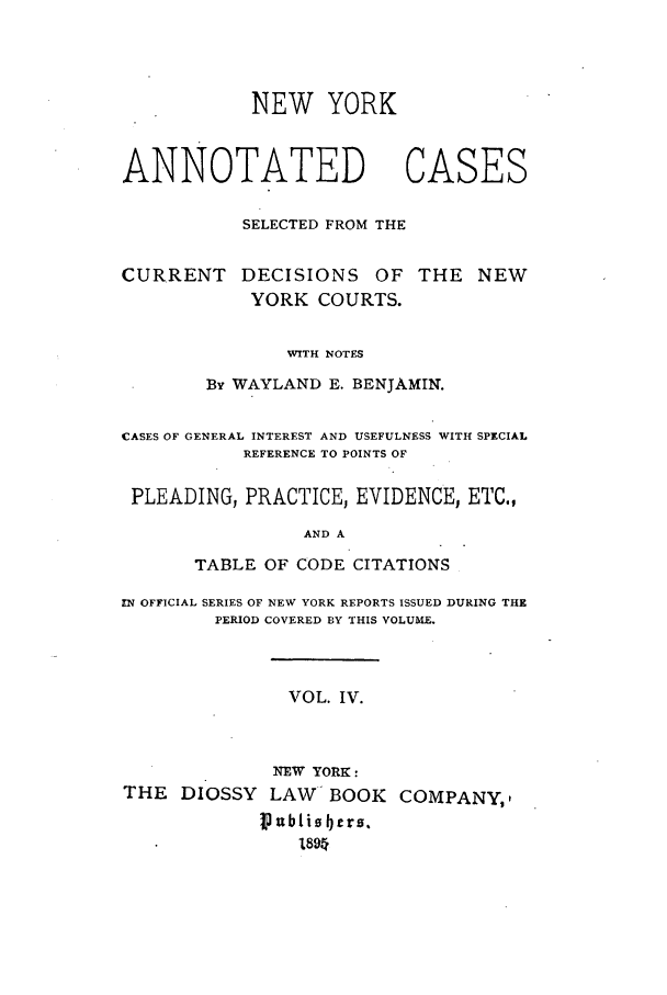 handle is hein.nysreports/benjnyac0004 and id is 1 raw text is: NEW YORK

ANNOTATED

CASES

SELECTED FROM THE
CURRENT DECISIONS OF THE NEW
YORK COURTS.
WITH NOTES
By WAYLAND E. BENJAMIN.
CASES OF GENERAL INTEREST AND USEFULNESS WITH SPECIAL
REFERENCE TO POINTS OF
PLEADING, PRACTICE, EVIDENCE, ETC.,
AND A
TABLE OF CODE CITATIONS
EN OFFICIAL SERIES OF NEW YORK REPORTS ISSUED DURING THE
PERIOD COVERED BY THIS VOLUME.
VOL. IV.
NEW YORK:
THE DIOSSY LAW BOOK COMPANY,,
I ubtiibers.
1894


